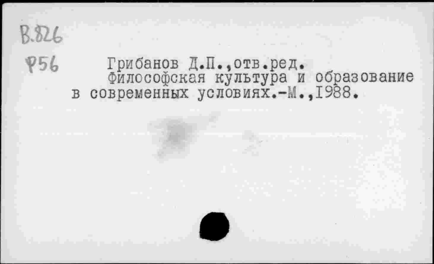 ﻿
Грибанов Д.П.,отв.ред.
Философская культура и образование в современных условиях.-М.,1988.